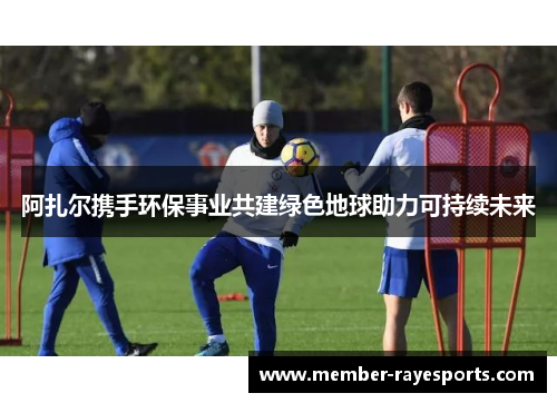 阿扎尔携手环保事业共建绿色地球助力可持续未来