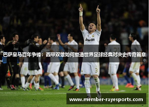 巴萨皇马百年争锋：西甲双雄如何塑造世界足球经典对决史传奇篇章