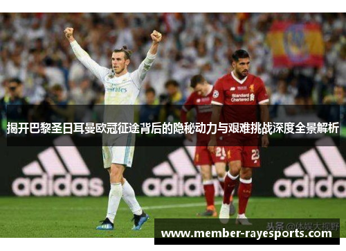 揭开巴黎圣日耳曼欧冠征途背后的隐秘动力与艰难挑战深度全景解析