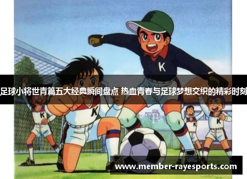 足球小将世青篇五大经典瞬间盘点 热血青春与足球梦想交织的精彩时刻